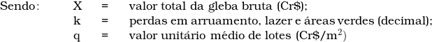   \begin{tabular}{p{2cm}p{0.5cm}p{0.5cm}p{10cm}}  & & & \\  & & & \\  Sendo\colon & X & = & valor total da gleba bruta (Cr\$); \\  & k & = & perdas em arruamento, lazer e &aacute;reas verdes (decimal); \\  & q & = & valor unit&aacute;rio m&eacute;dio de lotes (Cr\$/m^2)  & & & \\  \end{tabular}  