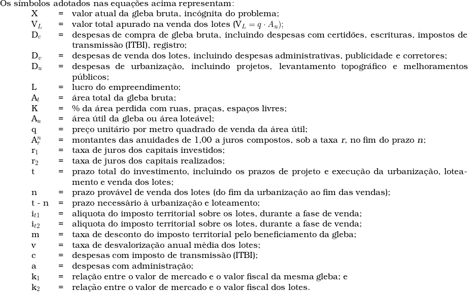  \begin{tabular}{p{1cm}p{0.8cm}p{0.2cm}p{18cm}}  \multicolumn{4}{l}{Os s&iacute;mbolos adotados nas equa&ccedil;&otilde;es acima representam\colon} \\  & X & = & valor atual da gleba bruta, inc&oacute;gnita do problema; \\  & V_L & = & valor total apurado na venda dos lotes (V_L = q \cdot A_u); \\  & D_c & = & despesas de compra de gleba bruta, incluindo despesas com certid&otilde;es, escrituras, impostos de transmiss&atilde;o (ITBI), registro; \\  & D_v & = & despesas de venda dos lotes, incluindo despesas administrativas, publicidade e corretores; \\  & D_u & = & despesas de urbaniza&ccedil;&atilde;o, incluindo projetos, levantamento topogr&aacute;fico e melhoramentos p&uacute;blicos; \\  & L & = & lucro do empreendimento; \\  & A_t & = & &aacute;rea total da gleba bruta; \\  & K & = & \% da &aacute;rea perdida com ruas, pra&ccedil;as, espa&ccedil;os livres; \\  & A_u & = & &aacute;rea &uacute;til da gleba ou &aacute;rea lote&aacute;vel; \\  & q & = & pre&ccedil;o unit&aacute;rio por metro quadrado \textup{de venda da &aacute;rea &uacute;til}; \\  & A_r^n  & = & montantes das anuidades de 1,00 a juros compostos, sob a taxa \textsl{r}, no fim do prazo \textsl{n}; \\  & r_1 & = & taxa de juros dos capitais investidos; \\  & r_2 & = & taxa de juros dos capitais realizados; \\  & t & = & prazo total do investimento, incluindo os prazos de projeto e execu&ccedil;&atilde;o da urbaniza&ccedil;&atilde;o, loteamento e venda dos lotes; \\  & n & = & prazo prov&aacute;vel de venda dos lotes (do fim da urbaniza&ccedil;&atilde;o ao fim das vendas); \\  & t - n & = & prazo necess&aacute;rio &agrave; urbaniza&ccedil;&atilde;o e loteamento; \\  & i_{t1} & = & al&iacute;quota do imposto territorial sobre os lotes, durante a fase de venda; \\  & i_{t2} & = & al&iacute;quota do imposto territorial sobre os lotes, durante a fase de venda; \\  & m & = & taxa de desconto do imposto territorial pelo beneficiamento da gleba; \\  & v & = & taxa de desvaloriza&ccedil;&atilde;o anual m&eacute;dia dos lotes; \\  & c & = & despesas com imposto de transmiss&atilde;o (ITBI); \\  & a & = & despesas com administra&ccedil;&atilde;o; \\  & k_1 & = & rela&ccedil;&atilde;o entre o valor de mercado e o valor fiscal da mesma gleba; e \\  & k_2 & = & rela&ccedil;&atilde;o entre o valor de mercado e o valor fiscal dos lotes. \\  & & & \\  \end{tabular}  