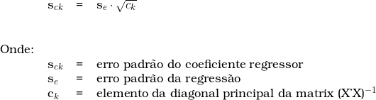 \begin{tabular}{llll} \\ &  s_{ck} &  = & s_e \cdot \sqrt{c_k} \\ \vspace{0.5cm} \\ Onde: & & & \\ & s_{ck} & = & erro padr&atilde;o do coeficiente regressor \\ & s_e & = & erro padr&atilde;o da regress&atilde;o \\ & c_k & = & elemento da diagonal principal da matrix (X'X)^{-1}\\ \end{tabular} 