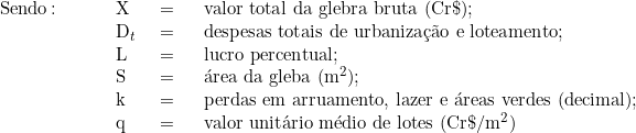   \begin{tabular}{p{2cm}p{0.5cm}p{0.5cm}p{10cm}}  Sendo\colon & X & = & valor total da glebra bruta (Cr\$); \\  & D_t & = & despesas totais de urbanização e loteamento; \\  & L & = & lucro percentual; \\  & S & = & área da gleba (m^2); \\  & k & = & perdas em arruamento, lazer e áreas verdes (decimal); \\  & q & = & valor unitário médio de lotes (Cr\$/m^2)  & & & \\  \end{tabular}  