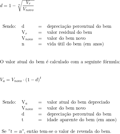  d = 1 - \sqrt[n]{\dfrac{V_r}{V_{novo}}} \vspace{0.5cm} \\ \begin{tabular}{llll} \\ Sendo: & d & = & depreciação percentual do bem \\ & V_r &  = & valor residual do bem \\  & V_{novo} & = & valor do bem novo \\ & n & = & vida útil do bem (em anos) \\ \end{tabular} \vspace{1cm} \\ \text{O valor atual do bem é calculado com a seguinte fórmula:} \\ \vspace{0.5cm} \\ V_a = V_{novo} \cdot \left( 1 - d \right)^t \\ \vspace{0.5cm} \\ \begin{tabular}{llll} \\ Sendo: & V_a & = & valor atual do bem depreciado \\ & V_{novo} & = & valor do bem novo \\ & d & = & depreciação percentual do bem \\ & t & = & idade aparente do bem (em anos) \\ \end{tabular} \vspace{0.5cm} \\ \text{ Se \textsl{"t = n"}, então tem-se o valor de revenda do bem.} \\ 