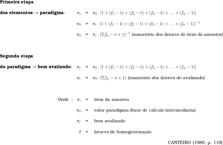  \begin{tabular}{lrcl} \\ & & &  \\ \textbf{Primeira etapa} \\ & & & \\  \textbf{dos elementos → paradigma}: &  v_i &=& v_0 \cdot [ 1 + (f_{1} - 1) + (f_{2} - 1) + (f_{3} - 1) + \ldots + (f_{n} - 1)] \\  \\  & v_0 &=& v_i \cdot [ 1 + (f_{1} - 1) + (f_{2} - 1) + (f_{3} - 1) + \ldots + (f_{n} - 1)]^{-1} \\ \\  &  v_0 &=& v_i \cdot (\Sigma f_{n} - n + 1)^{-1}\ \textsl{(somat&oacute;rio dos fatores do item da amostra)} \\ &  &  & \\ & & & \\ & & & \\  \textbf{Segunda etapa} \\ & & & \\  \textbf{do paradigma → bem avaliando}: &  v_t &=& v_0 \cdot [ 1 + (f_{1} - 1) + (f_{2} - 1) + (f_{3} - 1) + \ldots + (f_{n} - 1)]  \\  \\  & v_t &=& v_0 \cdot (\Sigma f_{n} - n + 1)\ \textsl{(somat&oacute;rio dos fatores do avaliando)} \\ \\ & \\  \\  \multicolumn{1}{r}{Onde}:\  &  v_i &=&\ item\ da\ amostra \\ \\  &  v_0\ &=&\ valor\ paradigma\ (base\ de\ c&aacute;lculo\ intermedi&aacute;ria) \\ \\  & v_t\ &=&\ bem\ avaliando\ \\ \\  & f\ &=&\ fatores\ de\ homogeneiza&ccedil;&atilde;o\ \\ &  & & \\  & &  & \multicolumn{1}{r}{CANTEIRO (1980, p. 119)} \\  \end{tabular}  