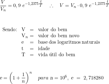  \dfrac{V}{V_n} = 0,9\ e^{-1,2375 \tfrac{t}{T}} \quad \therefore \quad V = V_n \cdot 0,9\  e^{-1,2375 \tfrac{t}{T}} \\  \\  \\ \begin{tabular}{W{l}{1cm}W{l}{0.2cm}W{l}{0.2cm}W{l}{4cm}} \\ Sendo: & V & = & valor do bem \\ & V_n & = & valor do bem novo \\ & e & = & base dos logaritmos naturais \\ & t & = & idade \\ & T & = & vida útil do bem \\ \end{tabular} \vspace{1cm} \\ \textsl{e} =  \left(1 + \dfrac{1}{n} \right)^n \quad para\ \textsl{n} = 10^6,\ \textsl{e}\ =\  2,718280 