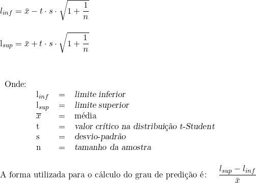   l_{inf} = \bar{x} - t \cdot s \cdot \sqrt{1+ \dfrac{1}{n}} \\ \indexspace l_{sup} = \bar{x} + t \cdot s \cdot \sqrt{1+ \dfrac{1}{n}} \\ \vspace{1cm} \\ \begin{tabular}{llcl} Onde: & & & \\ & l_{inf} & = & \textsl{limite inferior} \\ & l_{sup} & =  & \textsl{limite superior} \\ &  \overline{x} & = & média \\ & t & = & \textsl{valor crítico na distribuição t-Student} \\  & s & = & \textsl{desvio-padrão} \\ & n & = & \textsl{tamanho da amostra} \end{tabular} \\ \vspace{0.5cm} \\ \textup{A forma utilizada para o cálculo do grau de predição é} \colon \quad \dfrac{l_{sup} - l_{inf}}{\bar{x}} 