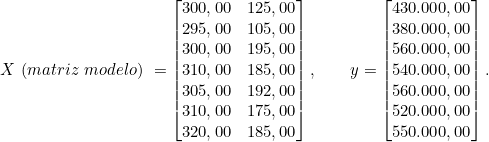  X\ (matriz\ modelo)\ = \begin{bmatrix} 300,00 & 125,00 \\ 295,00 & 105,00 \\ 300,00 & 195,00 \\ 310,00 & 185,00 \\ 305,00 & 192,00 \\ 310,00 & 175,00 \\ 320,00 & 185,00 \end{bmatrix}, \qquad y = \begin{bmatrix} 430.000,00 \\ 380.000,00 \\ 560.000,00 \\ 540.000,00 \\ 560.000,00 \\ 520.000,00 \\ 550.000,00 \end{bmatrix} .  