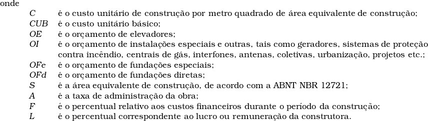   \begin{tabular}{lll}  onde & &  \\  & \textsl{C} & &eacute; o custo unit&aacute;rio de constru&ccedil;&atilde;o por metro quadrado de &aacute;rea equivalente de constru&ccedil;&atilde;o; \\  & \textsl{CUB} & &eacute; o custo unit&aacute;rio b&aacute;sico; \\  & \textsl{OE} & &eacute; o or&ccedil;amento de elevadores; \\  & \textsl{OI} & &eacute; o or&ccedil;amento de instala&ccedil;&otilde;es especiais e outras, tais como geradores, sistemas de prote&ccedil;&atilde;o \\  & & contra inc&ecirc;ndio, centrais de g&aacute;s, interfones, antenas, coletivas, urbaniza&ccedil;&atilde;o, projetos etc.; \\  & \textsl{OFe} & &eacute; o or&ccedil;amento de funda&ccedil;&otilde;es especiais; \\  & \textsl{OFd} & &eacute; o or&ccedil;amento de funda&ccedil;&otilde;es diretas; \\  & \textsl{S} & &eacute; a &aacute;rea equivalente de constru&ccedil;&atilde;o, de acordo com a ABNT NBR 12721; \\  & \textsl{A} & &eacute; a taxa de administra&ccedil;&atilde;o da obra; \\  & \textsl{F} & &eacute; o percentual relativo aos custos financeiros durante o per&iacute;odo da constru&ccedil;&atilde;o; \\  & \textsl{L} & &eacute; o percentual correspondente ao lucro ou remunera&ccedil;&atilde;o da construtora. \\  \end{tabular}  