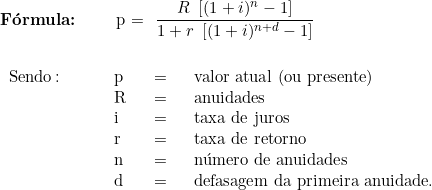   \textbf{Fórmula:} \qquad p = \dfrac{R\  \left[ (1 + i)^n - 1 \right]}{1 + r\ \left[ (1 + i)^{n+d} - 1 \right]} \\ \\  \begin{tabular}{p{2cm}p{0.5cm}p{0.5cm}p{10cm}}  Sendo\colon & p & = & valor atual (ou presente) \\  & R & = & anuidades \\  & i & = & taxa de juros \\  & r & = & taxa de retorno \\  & n & = &número de anuidades  \\  & d & = & defasagem da primeira anuidade. \\  & & & \\  \end{tabular}  