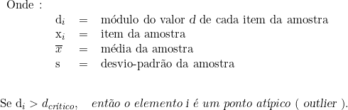  \begin{tabular}{llcl} Onde \colon &  & & \\ & d_i & = & módulo do valor \textsl{d} de cada item da amostra \\ & x_i & = & item da amostra \\ & \overline{x} & = & média da amostra \\ & s & = & desvio-padrão da amostra \\ & & & \\ \end{tabular} \indexspace {Se d_i > d_{crítico}}, \quad então\ o\ elemento\ \textsl{i}\ é\ um\ ponto\ atípico\ (\ \textsl{outlier}\ ). 