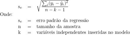  \begin{tabular}{llll} & s_e & = & \sqrt{\dfrac{\sum_i (y_i - \hat{y}_i)^2}{n-k-1}} \\ Onde: & & & \\ & s_e & = & erro padrão da regressão \\ & n & = &  tamanho\ da\ amostra\ \\ & k & = & variáveis\ independentes\ inseridas\ no\ modelo\ \\ \end{tabular} 