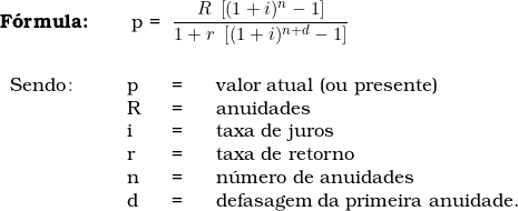   \textbf{F&oacute;rmula:} \qquad p = \dfrac{R\  \left[ (1 + i)^n - 1 \right]}{1 + r\ \left[ (1 + i)^{n+d} - 1 \right]} \\ \\  \begin{tabular}{p{2cm}p{0.5cm}p{0.5cm}p{10cm}}  Sendo\colon & p & = & valor atual (ou presente) \\  & R & = & anuidades \\  & i & = & taxa de juros \\  & r & = & taxa de retorno \\  & n & = &n&uacute;mero de anuidades  \\  & d & = & defasagem da primeira anuidade. \\  & & & \\  \end{tabular}  