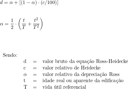  d = \alpha + [( 1 - \alpha) \cdot (c/100)] \\ \vspace{0.5cm} \\ \alpha =  \dfrac{1}{2} \cdot \left ( \dfrac{t}{T} + \dfrac{t^2}{T^2} \right )  \\ \vspace{1cm} \\ \begin{tabular}{llcl} \\ Sendo: & & \\ & d & = & valor bruto da equação Ross-Heidecke \\ & c & = & valor relativo de Heidecke \\ & \alpha & = & valor relativo da depreciação Ross \\ & t & = & idade real ou aparente da edificação \\ & T & = & vida útil referencial \\ \end{tabular} 