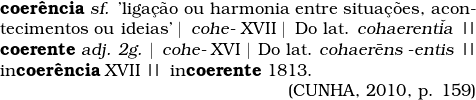  \begin{tabular}{p{11cm}} \textbf{coer&ecirc;ncia} \textsl{sf.} 'liga&ccedil;&atilde;o ou harmonia entre situa&ccedil;&otilde;es, acontecimentos ou ideias' \textbar \, \textsl{cohe-} XVII \textbar \, Do lat. \textsl{cohaerent\v{i}a} \textbardbl \, \textbf{coerente} \textsl{adj. 2g.} \textbar \, \textsl{cohe-} XVI \textbar \, Do lat. \textsl{cohaer\={e}ns -entis} \textbardbl \, in\textbf{coer&ecirc;ncia} XVII \textbardbl \,  in\textbf{coerente} 1813. \\ \multicolumn{1}{r}{(CUNHA, 2010, p. 159)} \\ \end{tabular} 