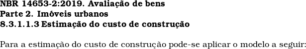  \textbf{NBR 14653-2:2019. Avalia&ccedil;&atilde;o de bens} \\ \textbf{Parte 2. Im&oacute;veis urbanos} \\ \textbf{8.3.1.1.3 Estima&ccedil;&atilde;o do custo de constru&ccedil;&atilde;o} \\  Para a estima&ccedil;&atilde;o do custo de constru&ccedil;&atilde;o pode-se aplicar o modelo a seguir:  