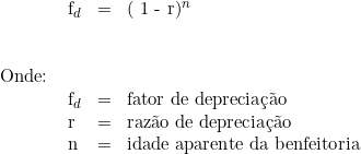  \begin{tabular}{W{l}{1cm}W{l}{0.2cm}W{l}{0.2cm}W{l}{8cm}} \\ &  f_d & = & ( 1 - r)^n}  \\ & & & \\ & & & \\ Onde: & & & \\ & f_d &  = & fator de depreciação \\ & r &  = & razão de depreciação \\ & n &  = & idade aparente da benfeitoria \\ \end{tabular} 