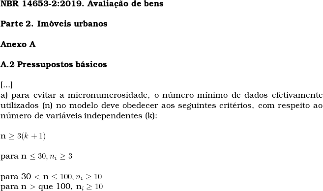      \textbf{NBR 14653-2:2019. Avalia&ccedil;&atilde;o de bens} \\  \textbf{Parte 2. Im&oacute;veis urbanos} \\  \textbf{Anexo A} \\  \textbf{A.2 Pressupostos b&aacute;sicos} \\  [...]  a) para evitar a micronumerosidade, o n&uacute;mero m&iacute;nimo de dados efetivamente utilizados (n) no modelo deve obedecer aos seguintes crit&eacute;rios, com respeito ao n&uacute;mero de vari&aacute;veis independentes (k): \\  n \ge 3 (k + 1) \\  para n \le 30, n_i \ge 3 \\  para 30 $<$  n \le 100, n_i \ge 10% n \\  \begin{document}  para n $>$ que 100, n_i \ge 10  \end{document}  \\  ‎