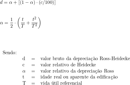  d = \alpha + [( 1 - \alpha) \cdot (c/100)] \\ \vspace{0.5cm} \\ \alpha =  \dfrac{1}{2} \cdot \left ( \dfrac{t}{T} + \dfrac{t^2}{T^2} \right )  \\ \vspace{1cm} \\ \begin{tabular}{llcl} \\ Sendo: & & \\ & d & = & valor bruto da depreciação Ross-Heidecke \\ & c & = & valor relativo de Heidecke \\ & \alpha & = & valor relativo da depreciação Ross \\ & t & = & idade real ou aparente da edificação \\ & T & = & vida útil referencial \\ \end{tabular} 