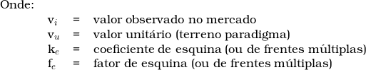  \begin{tabular}{llll} Onde: & & & \\  & v_i & = & valor observado no mercado \\ & v_u & = & valor unit&aacute;rio (terreno paradigma) \\ & k_e & = & coeficiente de esquina (ou de frentes m&uacute;ltiplas) \\ & f_e & = & fator de esquina (ou de frentes m&uacute;ltiplas) \\  \end{tabular}  