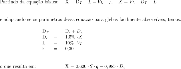   \begin{tabular}{p{3cm}p{0.5cm}p{0.5cm}p{15cm}}  \multicolumn{3}{l}{Partindo da equação básica:} & X + D_T + L = V_L \quad \therefore \quad  X  = V_L - D_T - L \\  & & & \\  & & & \\  \multicolumn{4}{l}{e adaptando-se os parâmetros dessa equação para glebas facilmente absorvíveis, temos:}  & & & \\  &   D_T & = & D_c + D_u \\  & D_c & = & 1,5\% \cdot X \\  &  L & = & 10\% \cdot V_L \\  &  k & = & 0,30 \\  &  & & \\  & & & \\  o que resulta em\colon & &  & X  =  0,620 \cdot S \cdot q - 0,985 \cdot D_u \\  & & & \\  \end{tabular}  
