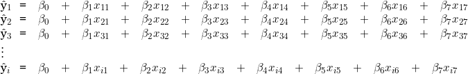  \begin{tabular}{W{l}{0.2cm}W{c}{0.2cm}W{l}{6cm}}  \^y_1 & = & \beta_0 \quad + \quad  \beta_1 x_{11} \quad + \quad \beta_2 x_{12} \quad + \quad \beta_3 x_{13}  \quad + \quad \beta_4 x_{14}\quad + \quad \beta_5 x_{15} \quad + \quad \beta_6 x_{16} \quad + \quad \beta_7 x_{17}  \\  \^y_2 & = & \beta_0 \quad + \quad  \beta_1 x_{21} \quad + \quad \beta_2 x_{22} \quad + \quad \beta_3 x_{23}  \quad + \quad \beta_4 x_{24}\quad + \quad \beta_5 x_{25} \quad + \quad \beta_6 x_{26} \quad + \quad \beta_7 x_{27}  \\  \^y_3 & = &  \beta_0 \quad + \quad   \beta_1 x_{31} \quad + \quad \beta_2 x_{32} \quad + \quad \beta_3 x_{33}  \quad + \quad \beta_4 x_{34}\quad + \quad \beta_5 x_{35} \quad + \quad \beta_6 x_{36} \quad + \quad \beta_7 x_{37}  \\  \vdots & & \\  \^y_i & = & \beta_0 \quad + \quad  \beta_1 x_{i1} \quad + \quad \beta_2 x_{i2} \quad + \quad \beta_3 x_{i3}  \quad + \quad \beta_4 x_{i4}\quad + \quad \beta_5 x_{i5} \quad + \quad \beta_6 x_{i6} \quad + \quad \beta_7 x_{i7}  \end{tabular}  