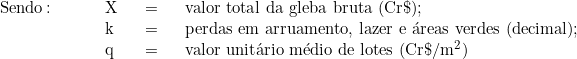   \begin{tabular}{p{2cm}p{0.5cm}p{0.5cm}p{10cm}}  & & & \\  & & & \\  Sendo\colon & X & = & valor total da gleba bruta (Cr\$); \\  & k & = & perdas em arruamento, lazer e áreas verdes (decimal); \\  & q & = & valor unitário médio de lotes (Cr\$/m^2)  & & & \\  \end{tabular}  