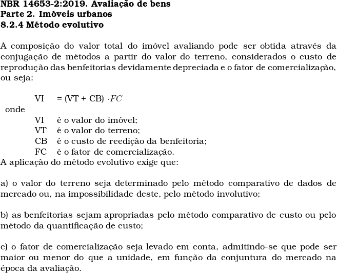  \textbf{NBR 14653-2:2019. Avalia&ccedil;&atilde;o de bens} \\ \textbf{Parte 2. Im&oacute;veis urbanos} \\ \textbf{8.2.4 M&eacute;todo evolutivo} \\  A composi&ccedil;&atilde;o do valor total do im&oacute;vel avaliando pode ser obtida atrav&eacute;s da conjuga&ccedil;&atilde;o de m&eacute;todos a partir do valor do terreno, considerados o custo de reprodu&ccedil;&atilde;o das benfeitorias devidamente depreciada e o fator de comercializa&ccedil;&atilde;o, ou seja:  \begin{tabular}{lll} \\  & VI &  = (VT + CB) \cdot FC \\  onde & & \\  & VI &  &eacute; o valor do im&oacute;vel; \\  & VT & &eacute; o valor do terreno; \\  & CB & &eacute; o custo de reedi&ccedil;&atilde;o da benfeitoria; \\  & FC & &eacute; o fator de comercializa&ccedil;&atilde;o.  \end{tabular}  A aplica&ccedil;&atilde;o do m&eacute;todo evolutivo exige que: \\  a) o valor do terreno seja determinado pelo m&eacute;todo comparativo de dados de mercado ou, na impossibilidade deste, pelo m&eacute;todo involutivo; \\  b) as benfeitorias sejam apropriadas pelo m&eacute;todo comparativo de custo ou pelo m&eacute;todo da quantifica&ccedil;&atilde;o de custo; \\  c) o fator de comercializa&ccedil;&atilde;o seja levado em conta, admitindo-se que pode ser maior ou menor do que a unidade, em fun&ccedil;&atilde;o da conjuntura do mercado na &eacute;poca da avalia&ccedil;&atilde;o. \\  