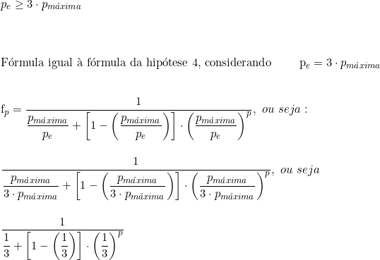  p_e \ge  3 \cdot p_{máxima} \\ \vspace{0.5cm} \\  Fórmula igual à fórmula da hipótese 4, considerando \qquad p_e = 3 \cdot p_{máxima} \\  \vspace{0.5cm} \\  f_p = \dfrac{1}{\dfrac{p_{máxima}}{p_e} + \left[ 1- \left( \dfrac{p_{máxima}}{p_e} \right) \right] \cdot \left( \dfrac{p_{máxima}}{p_e} \right)^p},\ ou\ seja: \\  \vspace{0.5cm} \\  \dfrac{1}{\dfrac{p_{máxima}}{3 \cdot p_{máxima}} + \left [1 - \left( \dfrac{p_{máxima}}{3 \cdot p_{máxima}} \right) \right] \cdot \left( \dfrac{p_{máxima}}{3 \cdot p_{máxima}} \right) ^p},\ ou\ seja\ \\  \vspace{0.5cm} \\  \dfrac{1}{\dfrac{1}{3}+\left[1 - \left( \dfrac{1}{3} \right) \right] \cdot \left( \dfrac{1}{3} \right)^p} 