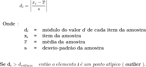  \qquad \qquad d_i = \left | \dfrac{x_i - \overline{x}}{s} \right | \indexspace \indexspace \begin{tabular}{llcl} Onde \colon &  & & \\ & d_i & = & m&oacute;dulo do valor \textsl{d} de cada item da amostra \\ & x_i & = & item da amostra \\ & \overline{x} & = & m&eacute;dia da amostra \\ & s & = & desvio-padr&atilde;o da amostra \\ & & & \\ \end{tabular} \indexspace {Se d_i > d_{cr&iacute;tico}}, \quad ent&atilde;o\ o\ elemento\ \textsl{i}\ &eacute;\ um\ ponto\ at&iacute;pico\ (\ \textsl{outlier}\ ). 