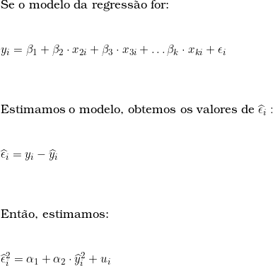  \text{Se o modelo da regress&atilde;o for:} \\ \vspace{0.5cm} \\ y_i = \beta_1 + \beta_2 \cdot x_{2i} + \beta_3 \cdot x_{3i} + \ldots \beta_k \cdot x_{ki} + \epsilon_i \\ \vspace{1cm} \\ \text{Estimamos o modelo, obtemos os valores de}\ \widehat{\epsilon}_i: \\ \vspace{0.5cm} \\ \widehat{\epsilon}_i = y_i - \widehat{y}_i \\ \vspace{1cm} \\ \text{Ent&atilde;o, estimamos:} \\ \vspace{0.5cm} \\ \widehat{\epsilon}_i^2 = \alpha_1 + \alpha_2 \cdot \widehat{y}_i^2 + u_i 
