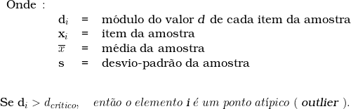  \begin{tabular}{llcl} Onde \colon &  & & \\ & d_i & = & m&oacute;dulo do valor \textsl{d} de cada item da amostra \\ & x_i & = & item da amostra \\ & \overline{x} & = & m&eacute;dia da amostra \\ & s & = & desvio-padr&atilde;o da amostra \\ & & & \\ \end{tabular} \indexspace {Se d_i > d_{cr&iacute;tico}}, \quad ent&atilde;o\ o\ elemento\ \textsl{i}\ &eacute;\ um\ ponto\ at&iacute;pico\ (\ \textsl{outlier}\ ). 