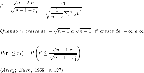  t' = \dfrac{\sqrt{n - 2}\ r_1}{\sqrt{n -1 -r_1^2}} = \dfrac{v_1}{\sqrt{\dfrac{1}{n-2} \sum_{i=2}^n v_i^2}} \\ \vspace{0.5cm} \\ Quando\ r_1\ cresce\ de\ - \sqrt{n-1}\ a\ \sqrt{n-1},\ t'\ cresce\ de\ -\infty\ a\ \infty \\ \vspace{0.5cm} \\ P(\textbf{r}_1 \leqq r_{1}) = P \left (  t' \leqq \dfrac{\sqrt{n-1}\ r_1}{\sqrt{n-1-r_{1}^2}}   \right ) \vspace{0.5cm} \\ (Arley;\ Buch,\ 1968,\ p.\ 127) \\ 