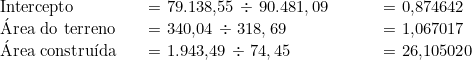  \begin{tabular}{p{3cm}p{5cm}p{3cm}} Intercepto &  = {79.138,55} \div\ {90.481,09} & = 0,874642 \\ Área do terreno & = {340,04} \div\ {318,69} & = 1,067017 \\ Área construída & = {1.943,49} \div\ {74,45} & = 26,105020 \\ \end{tabular} 