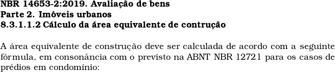  \textbf{NBR 14653-2:2019. Avalia&ccedil;&atilde;o de bens} \\ \textbf{Parte 2. Im&oacute;veis urbanos} \\ \textbf{8.3.1.1.2 C&aacute;lculo da &aacute;rea equivalente de contru&ccedil;&atilde;o} \\  A &aacute;rea equivalente de constru&ccedil;&atilde;o deve ser calculada de acordo com a seguinte f&oacute;rmula, em conson&acirc;ncia com o previsto na ABNT NBR 12721 para os casos de pr&eacute;dios em condom&iacute;nio:  