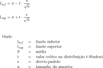  l_{inf} = \bar{x} -t \cdot \dfrac{s}{\sqrt{n}} \\ \indexspace   l_{sup} = \bar{x} + t \cdot \dfrac{s}{\sqrt{n}} \\ \vspace{1cm} \\ \begin{tabular}{llcl} Onde: & & & \\ & l_{inf} & = & \textsl{limite inferior} \\  & l_{sup} & =  & \textsl{limite superior} \\ &  \overline{x} & = & média \\ & t & = & \textsl{valor crítico na distribuição t-Student} \\ & s & = & \textsl{desvio-padrão} \\ & n & = & \textsl{tamanho da amostra} \end{tabular}  