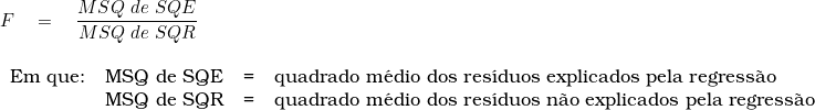  F \quad = \quad \dfrac{MSQ\ de\ SQE}{MSQ\ de\ SQR} \\ \begin{tabular}{llll} \\ Em que: & MSQ de SQE & = &   quadrado m&eacute;dio dos res&iacute;duos explicados pela regress&atilde;o \\ & MSQ de SQR & = & quadrado m&eacute;dio dos res&iacute;duos n&atilde;o explicados pela regress&atilde;o \\ \end{tabular} 