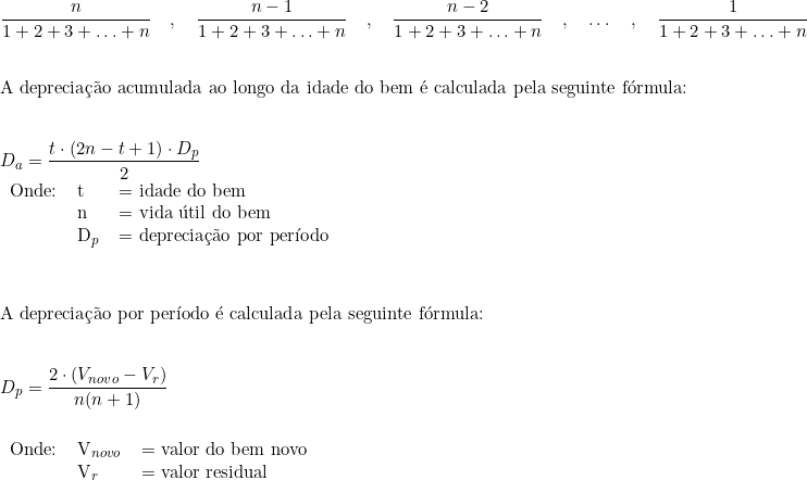  \dfrac{n}{1+2+3+\ldots+n} \quad , \quad \dfrac{n-1}{1+2+3+\ldots+n} \quad , \quad \dfrac{n-2}{1+2+3+\ldots+n} \quad , \quad \ldots  \quad, \quad  \dfrac{1}{1+2+3+\ldots+n} \\ \vspace{0.5cm} \\ \text{A depreciação acumulada ao longo da idade do bem é calculada pela seguinte fórmula: } \\ \vspace{0.5cm} \\  D_a = \dfrac{t \cdot (2n - t + 1) \cdot D_p}{2} \\  \begin{tabular}{lll} Onde: & t & = idade do bem \\ & n & = vida útil do bem \\ & D_p & = \textup{depreciação por período} \end{tabular} \\ \vspace{1cm} \\ \text{A depreciação por período é calculada pela seguinte fórmula:} \\ \vspace{0.5cm} \\  D_p = \dfrac{2 \cdot (V_{novo} - V_r)}{n(n + 1)} \\    \begin{tabular}{lll} \\ Onde: & V_{novo} & = valor do bem novo \\ & V_r & = \textup{valor residual} \end{tabular} 