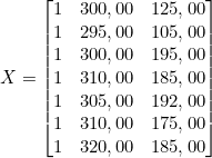  X = \begin{bmatrix} 1 & 300,00 & 125,00 \\ 1 & 295,00 & 105,00 \\ 1 & 300,00 & 195,00 \\ 1 & 310,00 & 185,00 \\ 1 & 305,00 & 192,00 \\ 1 & 310,00 & 175,00 \\ 1 & 320,00 & 185,00 \end{bmatrix} 