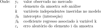   \begin{tabular}{lll}  Onde: & y_i & valor observado no mercado \\  & \textsl{i} &  elemento da amostra sob análise \\  & \textsl{k} &  variáveis independentes inseridas no modelo \\  & \beta_0 &  intercepto (interseção) \\  & \beta_k &  coeficiente regresso associado à variável k \\  & \varepsilon_i &  erro aleatório do elemento i da amostra \\  \end{tabular}  
