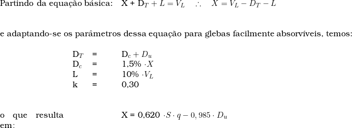   \begin{tabular}{p{3cm}p{0.5cm}p{0.5cm}p{15cm}}  \multicolumn{3}{l}{Partindo da equa&ccedil;&atilde;o b&aacute;sica:} & X + D_T + L = V_L \quad \therefore \quad  X  = V_L - D_T - L \\  & & & \\  & & & \\  \multicolumn{4}{l}{e adaptando-se os par&acirc;metros dessa equa&ccedil;&atilde;o para glebas facilmente absorv&iacute;veis, temos:}  & & & \\  &   D_T & = & D_c + D_u \\  & D_c & = & 1,5\% \cdot X \\  &  L & = & 10\% \cdot V_L \\  &  k & = & 0,30 \\  &  & & \\  & & & \\  o que resulta em\colon & &  & X  =  0,620 \cdot S \cdot q - 0,985 \cdot D_u \\  & & & \\  \end{tabular}  