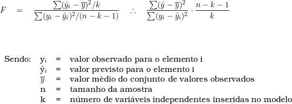  F \quad = \quad \dfrac{\sum(\^{y}_i - \overline{y})^2 \slash k}{\sum (y_i - \^{y}_i)^2 \slash (n-k-1)} \quad \therefore \quad \dfrac{\sum(\^{y} - \overline{y})^2}{\sum (y_i - \^{y}_i)^2} \cdot \dfrac{n-k-1}{k} \\ \vspace {1cm} \\ \begin{tabular}{llll} \\ Sendo: & y_i & = & valor observado para o elemento i \\ & \^{y}_i & = & valor previsto para o elemento i \\ & \overline{y} & = & valor m&eacute;dio do conjunto de valores observados \\ & n & = & tamanho da amostra \\  & k & = & n&uacute;mero de vari&aacute;veis independentes inseridas no modelo \\ \end{tabular} 