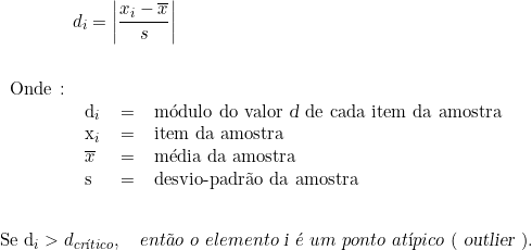  \qquad \qquad d_i = \left | \dfrac{x_i - \overline{x}}{s} \right | \indexspace \indexspace \begin{tabular}{llcl} Onde \colon &  & & \\ & d_i & = & módulo do valor \textsl{d} de cada item da amostra \\ & x_i & = & item da amostra \\ & \overline{x} & = & média da amostra \\ & s & = & desvio-padrão da amostra \\ & & & \\ \end{tabular} \indexspace {Se d_i > d_{crítico}}, \quad então\ o\ elemento\ \textsl{i}\ é\ um\ ponto\ atípico\ (\ \textsl{outlier}\ ). 