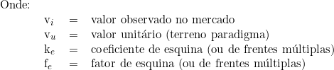  \begin{tabular}{llll} Onde: & & & \\  & v_i & = & valor observado no mercado \\ & v_u & = & valor unitário (terreno paradigma) \\ & k_e & = & coeficiente de esquina (ou de frentes múltiplas) \\ & f_e & = & fator de esquina (ou de frentes múltiplas) \\  \end{tabular}  