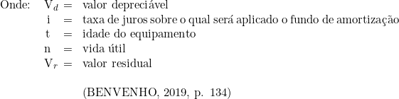   \begin{tabular}{W{l}{1cm}W{r}{0.2cm}W{c}{0.2cm}W{l}{6cm}}  Onde: & V_d & = & valor depreciável \\  & i & = & taxa de juros sobre o qual será aplicado o fundo de amortização \\  & t & = & idade do equipamento \\  & n & = & vida útil \\  & V_r & = & valor residual \\  & & & \\  & & & (BENVENHO, 2019, p. 134) \\  \end{tabular}  