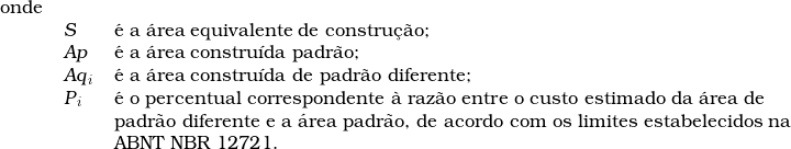   \begin{tabular}{lll}  onde & &  \\  & \textsl{S} & &eacute; a &aacute;rea equivalente de constru&ccedil;&atilde;o; \\  & \textsl{Ap} & &eacute; a &aacute;rea constru&iacute;da padr&atilde;o; \\  & \textsl{Aq}_i & &eacute; a &aacute;rea constru&iacute;da de padr&atilde;o diferente; \\  & \textsl{P}_i & &eacute; o percentual correspondente &agrave; raz&atilde;o entre o custo estimado da &aacute;rea de \\  & & padr&atilde;o diferente e a &aacute;rea padr&atilde;o, de acordo com os limites estabelecidos na \\  & & ABNT NBR 12721. \\  \end{tabular}  