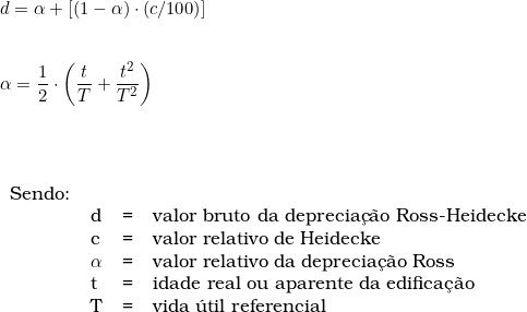  d = \alpha + [( 1 - \alpha) \cdot (c/100)] \\ \vspace{0.5cm} \\ \alpha =  \dfrac{1}{2} \cdot \left ( \dfrac{t}{T} + \dfrac{t^2}{T^2} \right )  \\ \vspace{1cm} \\ \begin{tabular}{llcl} \\ Sendo: & & \\ & d & = & valor bruto da deprecia&ccedil;&atilde;o Ross-Heidecke \\ & c & = & valor relativo de Heidecke \\ & \alpha & = & valor relativo da deprecia&ccedil;&atilde;o Ross \\ & t & = & idade real ou aparente da edifica&ccedil;&atilde;o \\ & T & = & vida &uacute;til referencial \\ \end{tabular} 