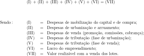  \begin{tabular}{p{2cm}p{0.8cm}p{0.2cm}p{12cm}}  & \multicolumn{3}{l}{(I) + (II) + (III) + (IV) + (V) + (VI) = (VII)} \\  & \\  & \\  & \\  Sendo\colon & (I) & = & Despesas de mobilização do capital e de compra; \\  & (II) & = & Despesas de urbanização e arruamento; \\  & (III) & = & Despesas de venda (promoção, comissões, cobrança); \\  & (IV) & = & Despesas de tributação (fase de urbanização); \\  & (V) & = & Despesas de tributação (fase de venda); \\  & (VI) & = & Lucro do empreendimento; \\  & (VII) & = & Valor realizável com a venda dos lotes. \\  & & & \\  \end{tabular}  