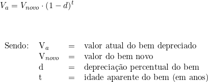  \vspace{0.5cm} \\ V_a = V_{novo} \cdot \left( 1 - d \right)^t \\ \vspace{0.5cm} \\ \begin{tabular}{llll} \\ Sendo: & V_a & = & valor atual do bem depreciado \\ & V_{novo} & = & valor do bem novo \\ & d & = & depreciação percentual do bem \\ & t & = & idade aparente do bem (em anos) \\ \end{tabular} 