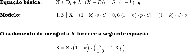   \begin{tabular}{p{2cm}p{0.5cm}p{0.5cm}p{10cm}}  \multicolumn{3}{l}{\textbf{Equa&ccedil;&atilde;o b&aacute;sica:}}  & X + D_t + L \cdot (X + D_t) = S \cdot (1 - k) \cdot q  \\  & & & \\  \multicolumn{3}{l}{\textbf{Modelo:}}  & 1,3\ \big[ X + (1 - k) \cdot  p \cdot S  + 0,6\  (1 - k) \cdot p \cdot S \big] = (1 - k) \cdot S \cdot q \\ & & & \\  & & & \\  \multicolumn{4}{l}{\textbf{O isolamento da inc&oacute;gnita \textsl{X} fornece a seguinte equa&ccedil;&atilde;o:}} \\  & & & \\  & & & X =  S \cdot \Big(1 - k \Big) \cdot \Big( \dfrac{q}{1,3}  - 1,6\  p \Big) \\  \end{tabular}  