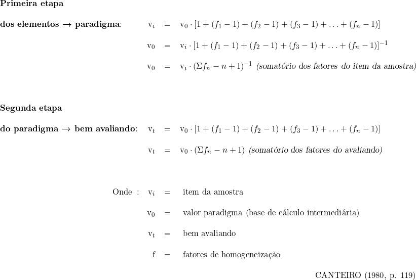  \begin{tabular}{lrcl} \\ & & &  \\ \textbf{Primeira etapa} \\ & & & \\  \textbf{dos elementos → paradigma}: &  v_i &=& v_0 \cdot [ 1 + (f_{1} - 1) + (f_{2} - 1) + (f_{3} - 1) + \ldots + (f_{n} - 1)] \\  \\  & v_0 &=& v_i \cdot [ 1 + (f_{1} - 1) + (f_{2} - 1) + (f_{3} - 1) + \ldots + (f_{n} - 1)]^{-1} \\ \\  &  v_0 &=& v_i \cdot (\Sigma f_{n} - n + 1)^{-1}\ \textsl{(somatório dos fatores do item da amostra)} \\ &  &  & \\ & & & \\ & & & \\  \textbf{Segunda etapa} \\ & & & \\  \textbf{do paradigma → bem avaliando}: &  v_t &=& v_0 \cdot [ 1 + (f_{1} - 1) + (f_{2} - 1) + (f_{3} - 1) + \ldots + (f_{n} - 1)]  \\  \\  & v_t &=& v_0 \cdot (\Sigma f_{n} - n + 1)\ \textsl{(somatório dos fatores do avaliando)} \\ \\ & \\  \\  \multicolumn{1}{r}{Onde}:\  &  v_i &=&\ item\ da\ amostra \\ \\  &  v_0\ &=&\ valor\ paradigma\ (base\ de\ cálculo\ intermediária) \\ \\  & v_t\ &=&\ bem\ avaliando\ \\ \\  & f\ &=&\ fatores\ de\ homogeneização\ \\ &  & & \\  & &  & \multicolumn{1}{r}{CANTEIRO (1980, p. 119)} \\  \end{tabular}  