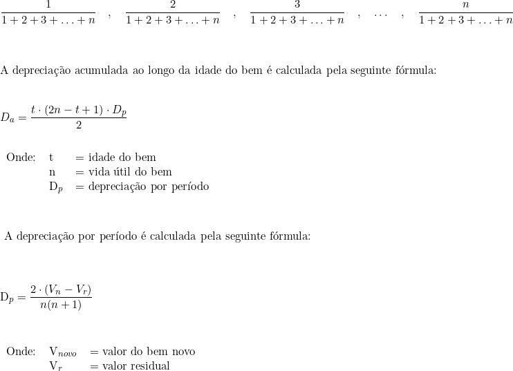  \dfrac{1}{1+2+3+\ldots+n} \quad , \quad \dfrac{2}{1+2+3+\ldots+n} \quad , \quad \dfrac{3}{1+2+3+\ldots+n} \quad , \quad \ldots  \quad, \quad  \dfrac{n}{1+2+3+\ldots+n} \\ \vspace{1cm} \\ \text{A depreciação acumulada ao longo da idade do bem é calculada pela seguinte fórmula:} \\ \vspace{0.5cm} \\ D_a = \dfrac{t \cdot (2n - t + 1) \cdot D_p}{2} \\ \vspace{0.5cm} \\  \begin{tabular}{lll} Onde: & t & = idade do bem \\  & n & = vida útil do bem \\ & D_p & = \text{depreciação por período}   \end{tabular} \vspace{1cm} \\   \text{ A depreciação por período é calculada pela seguinte fórmula:} \\ \vspace{0.5cm} \\    D_p = \dfrac{2 \cdot (V_n - V_r)}{n(n + 1)} \\ \vspace{0.5cm} \\   \begin{tabular}{lll} Onde: & V_{novo} & = valor do bem novo \\ & V_r & = \text{valor residual}   \end{tabular}   