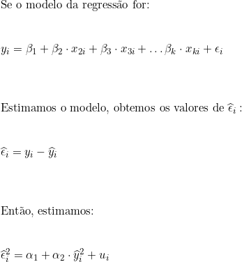  \text{Se o modelo da regressão for:} \\ \vspace{0.5cm} \\ y_i = \beta_1 + \beta_2 \cdot x_{2i} + \beta_3 \cdot x_{3i} + \ldots \beta_k \cdot x_{ki} + \epsilon_i \\ \vspace{1cm} \\ \text{Estimamos o modelo, obtemos os valores de}\ \widehat{\epsilon}_i: \\ \vspace{0.5cm} \\ \widehat{\epsilon}_i = y_i - \widehat{y}_i \\ \vspace{1cm} \\ \text{Então, estimamos:} \\ \vspace{0.5cm} \\ \widehat{\epsilon}_i^2 = \alpha_1 + \alpha_2 \cdot \widehat{y}_i^2 + u_i 